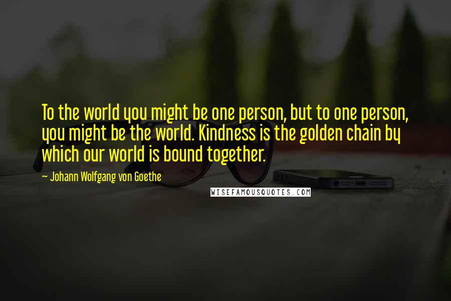 Johann Wolfgang Von Goethe Quotes: To the world you might be one person, but to one person, you might be the world. Kindness is the golden chain by which our world is bound together.