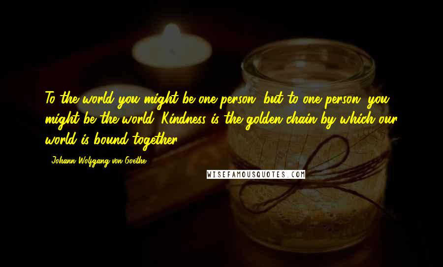 Johann Wolfgang Von Goethe Quotes: To the world you might be one person, but to one person, you might be the world. Kindness is the golden chain by which our world is bound together.