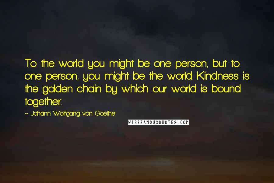 Johann Wolfgang Von Goethe Quotes: To the world you might be one person, but to one person, you might be the world. Kindness is the golden chain by which our world is bound together.