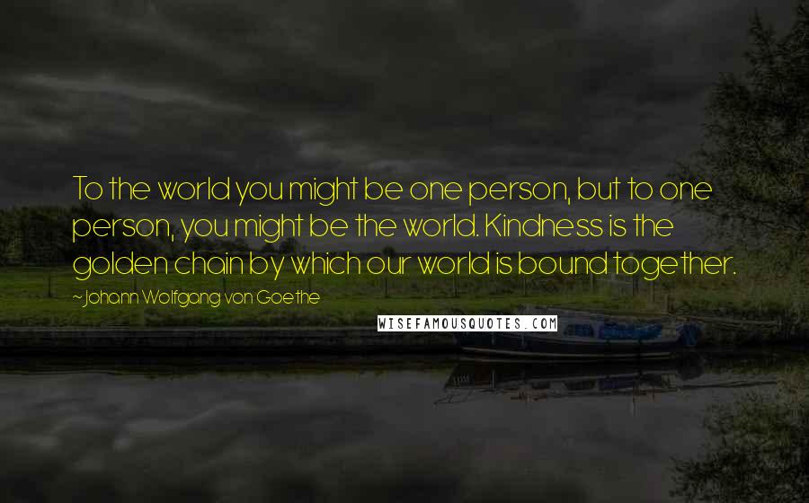 Johann Wolfgang Von Goethe Quotes: To the world you might be one person, but to one person, you might be the world. Kindness is the golden chain by which our world is bound together.