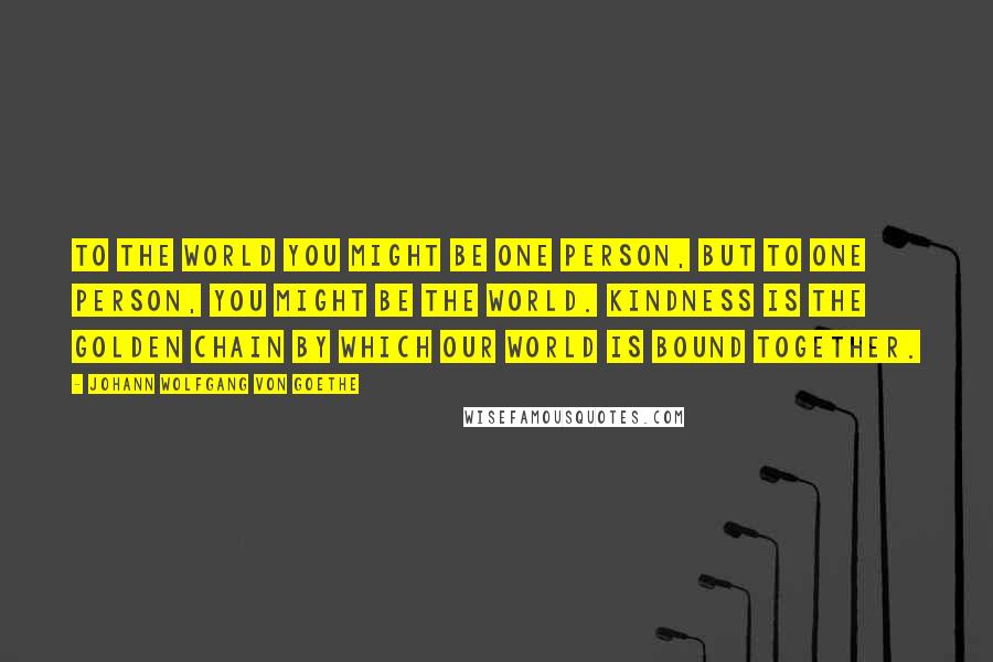 Johann Wolfgang Von Goethe Quotes: To the world you might be one person, but to one person, you might be the world. Kindness is the golden chain by which our world is bound together.