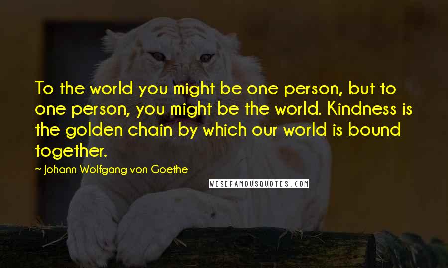 Johann Wolfgang Von Goethe Quotes: To the world you might be one person, but to one person, you might be the world. Kindness is the golden chain by which our world is bound together.