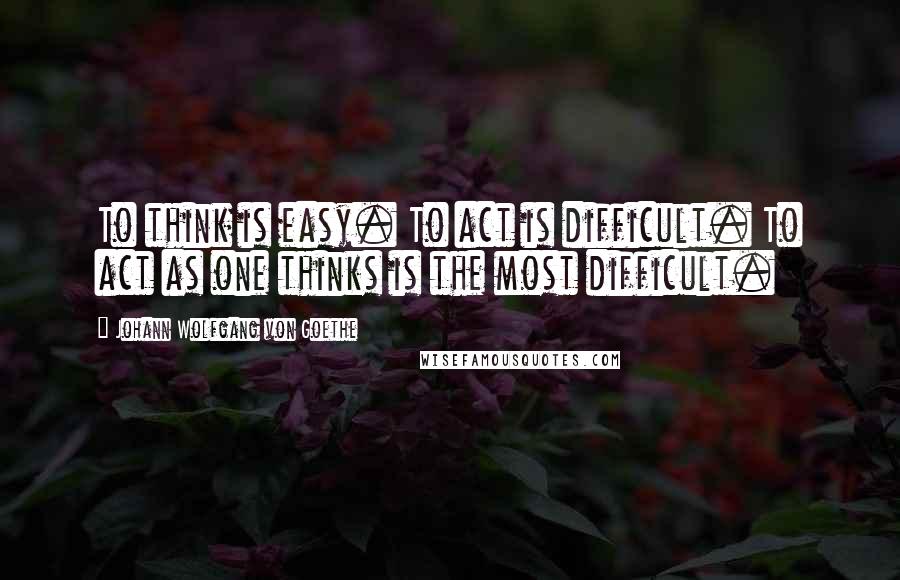 Johann Wolfgang Von Goethe Quotes: To think is easy. To act is difficult. To act as one thinks is the most difficult.