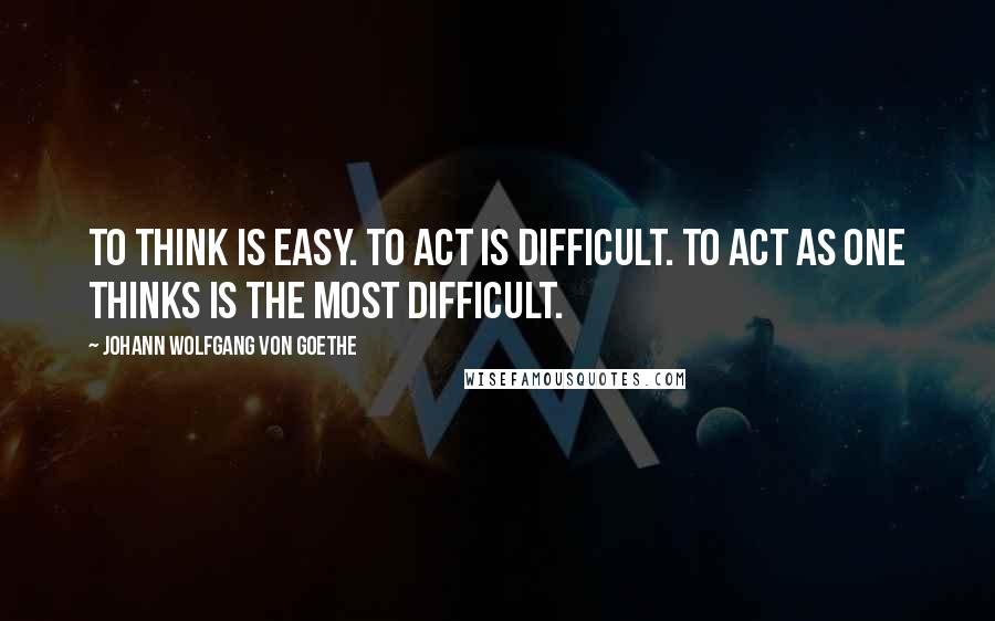 Johann Wolfgang Von Goethe Quotes: To think is easy. To act is difficult. To act as one thinks is the most difficult.