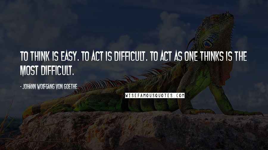 Johann Wolfgang Von Goethe Quotes: To think is easy. To act is difficult. To act as one thinks is the most difficult.