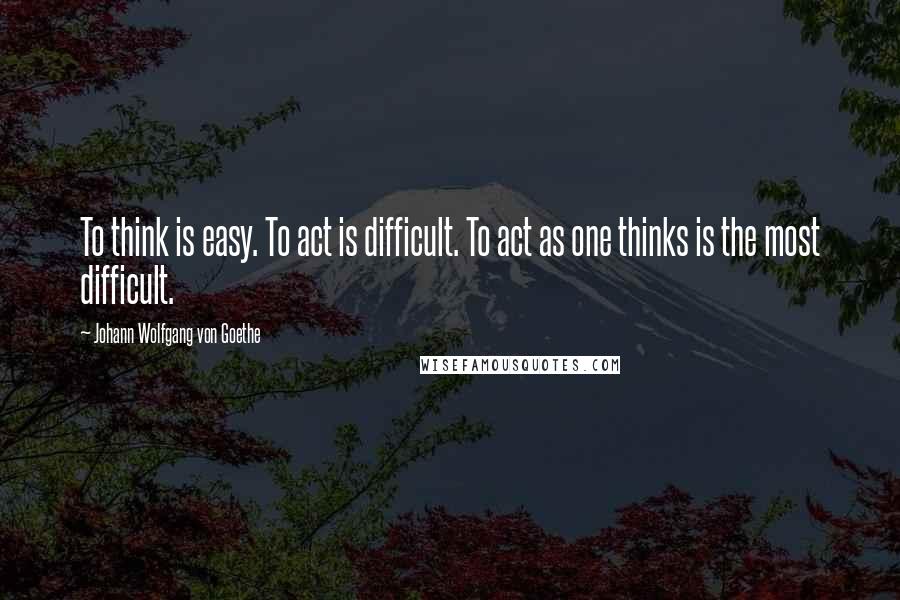 Johann Wolfgang Von Goethe Quotes: To think is easy. To act is difficult. To act as one thinks is the most difficult.