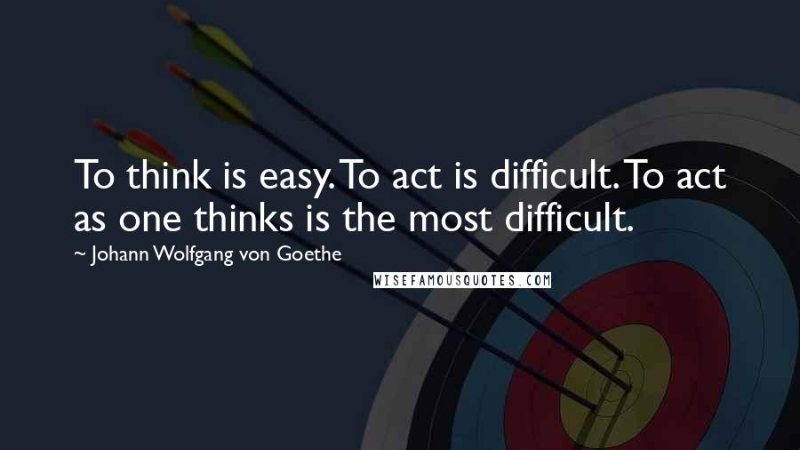 Johann Wolfgang Von Goethe Quotes: To think is easy. To act is difficult. To act as one thinks is the most difficult.