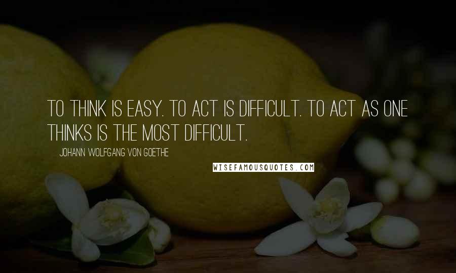 Johann Wolfgang Von Goethe Quotes: To think is easy. To act is difficult. To act as one thinks is the most difficult.