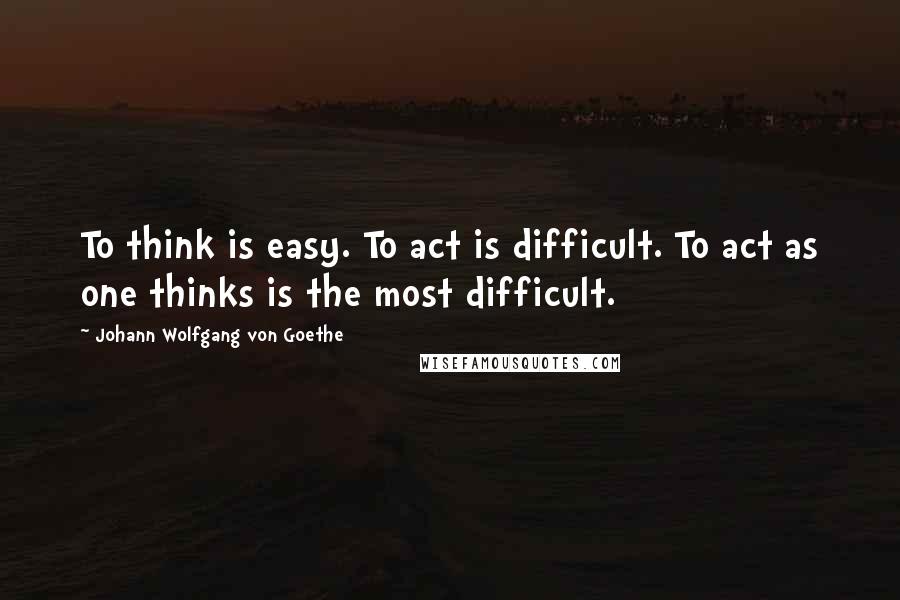 Johann Wolfgang Von Goethe Quotes: To think is easy. To act is difficult. To act as one thinks is the most difficult.