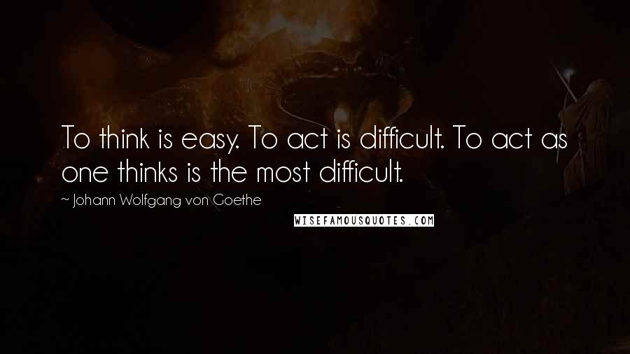 Johann Wolfgang Von Goethe Quotes: To think is easy. To act is difficult. To act as one thinks is the most difficult.