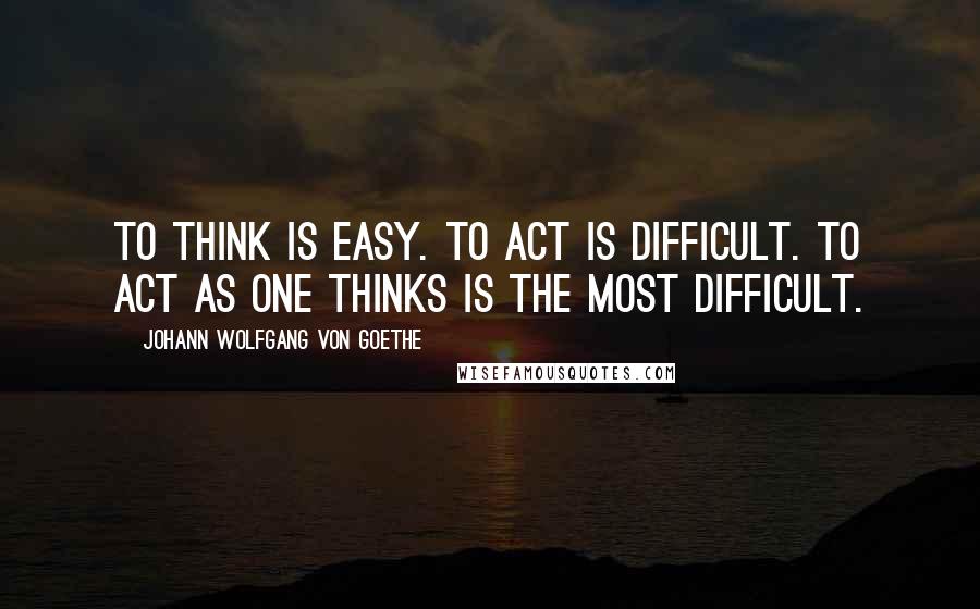 Johann Wolfgang Von Goethe Quotes: To think is easy. To act is difficult. To act as one thinks is the most difficult.