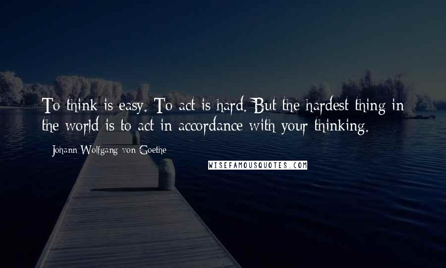 Johann Wolfgang Von Goethe Quotes: To think is easy. To act is hard. But the hardest thing in the world is to act in accordance with your thinking.