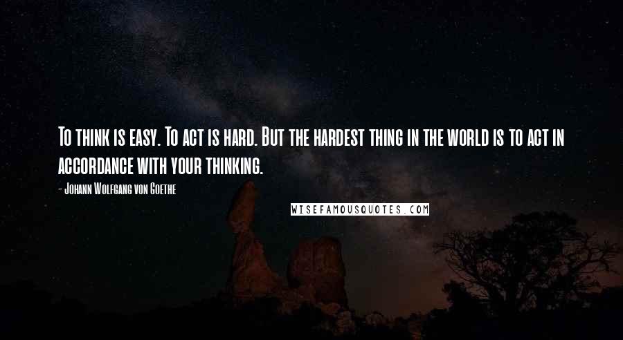 Johann Wolfgang Von Goethe Quotes: To think is easy. To act is hard. But the hardest thing in the world is to act in accordance with your thinking.