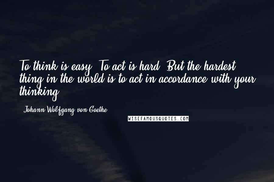 Johann Wolfgang Von Goethe Quotes: To think is easy. To act is hard. But the hardest thing in the world is to act in accordance with your thinking.