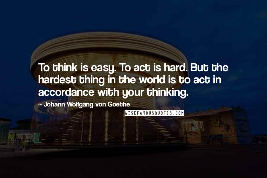 Johann Wolfgang Von Goethe Quotes: To think is easy. To act is hard. But the hardest thing in the world is to act in accordance with your thinking.