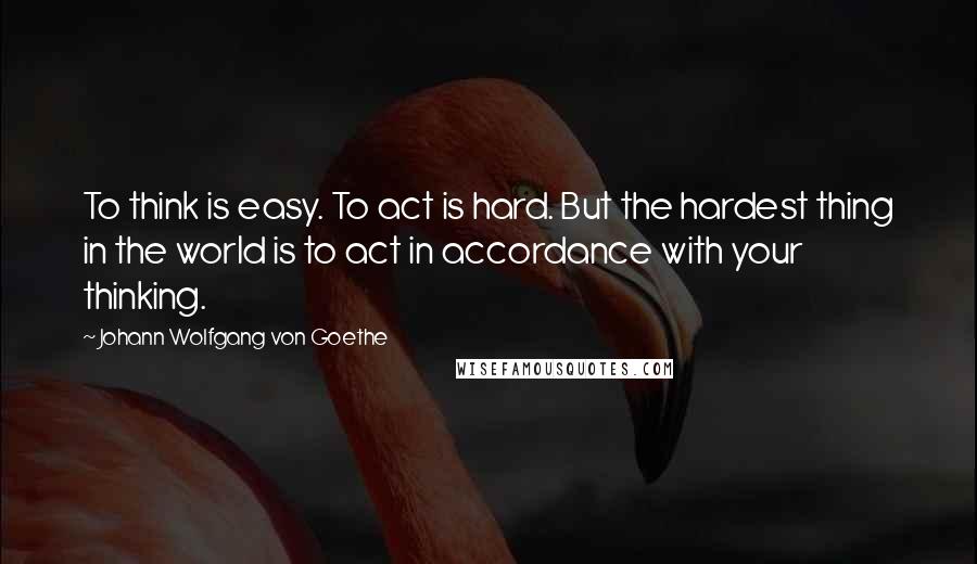 Johann Wolfgang Von Goethe Quotes: To think is easy. To act is hard. But the hardest thing in the world is to act in accordance with your thinking.