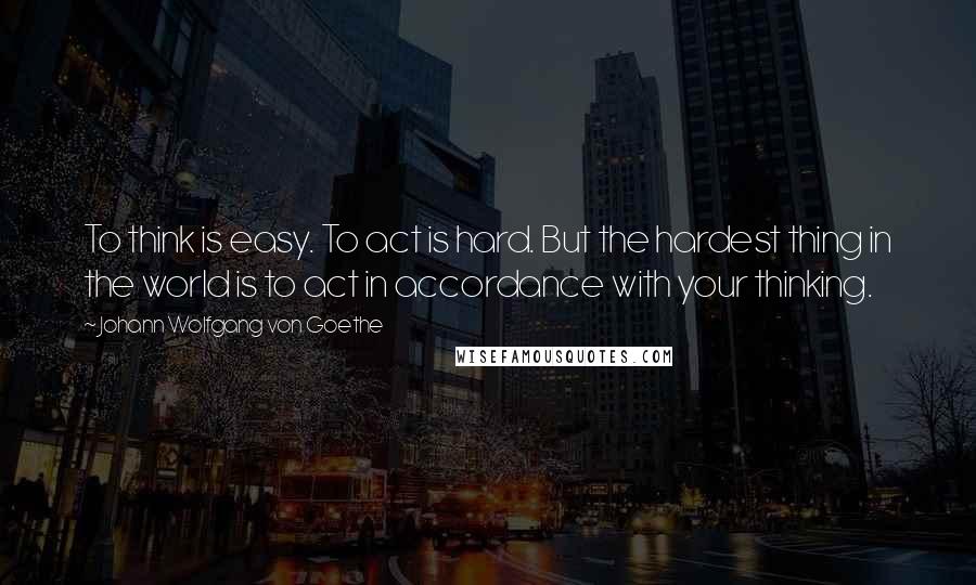 Johann Wolfgang Von Goethe Quotes: To think is easy. To act is hard. But the hardest thing in the world is to act in accordance with your thinking.