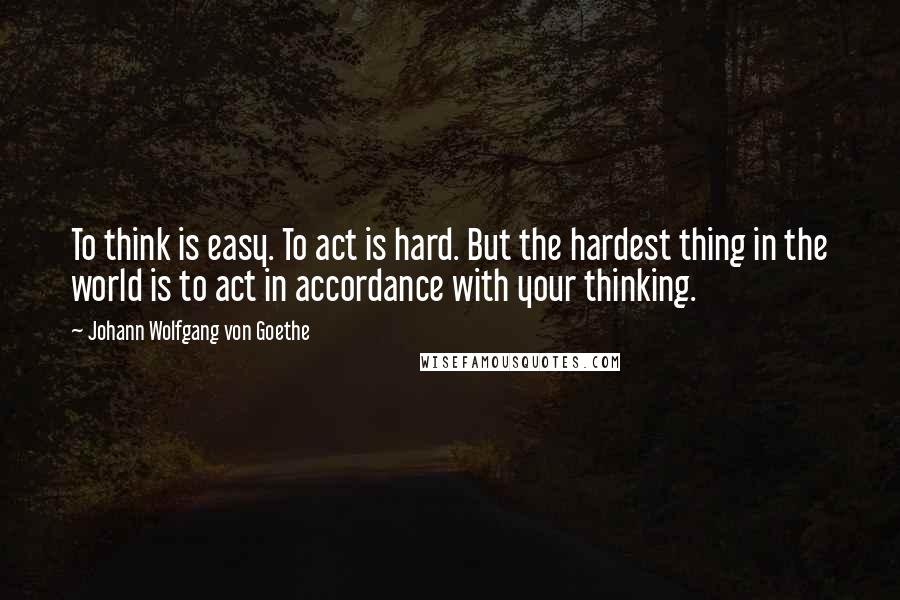 Johann Wolfgang Von Goethe Quotes: To think is easy. To act is hard. But the hardest thing in the world is to act in accordance with your thinking.