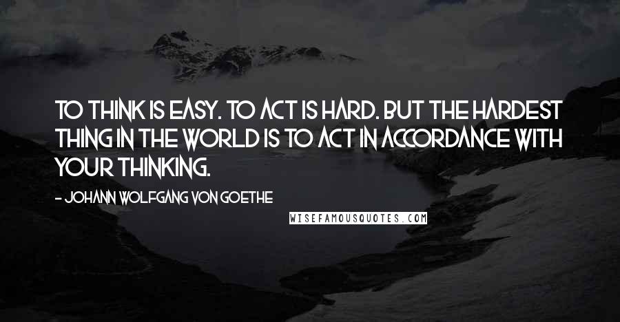 Johann Wolfgang Von Goethe Quotes: To think is easy. To act is hard. But the hardest thing in the world is to act in accordance with your thinking.