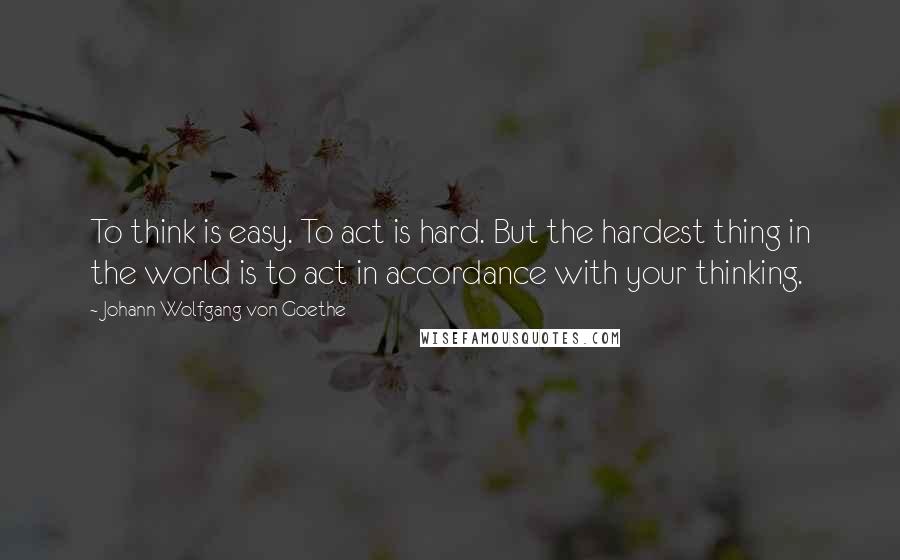 Johann Wolfgang Von Goethe Quotes: To think is easy. To act is hard. But the hardest thing in the world is to act in accordance with your thinking.