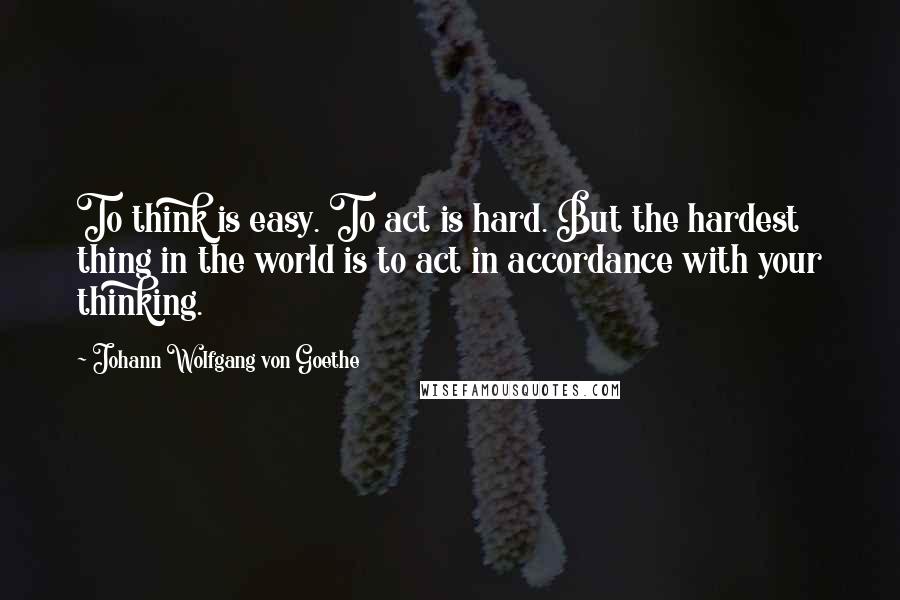 Johann Wolfgang Von Goethe Quotes: To think is easy. To act is hard. But the hardest thing in the world is to act in accordance with your thinking.