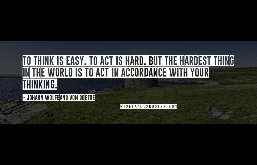 Johann Wolfgang Von Goethe Quotes: To think is easy. To act is hard. But the hardest thing in the world is to act in accordance with your thinking.