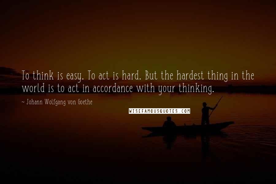 Johann Wolfgang Von Goethe Quotes: To think is easy. To act is hard. But the hardest thing in the world is to act in accordance with your thinking.