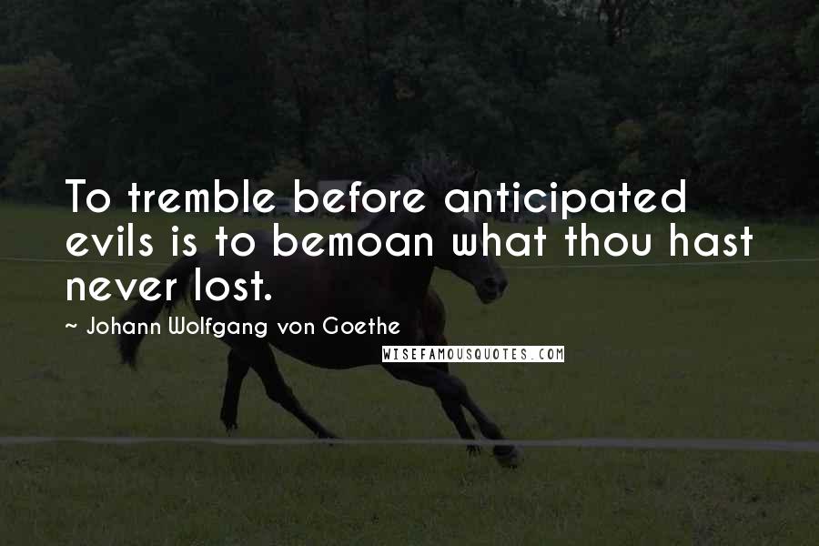 Johann Wolfgang Von Goethe Quotes: To tremble before anticipated evils is to bemoan what thou hast never lost.