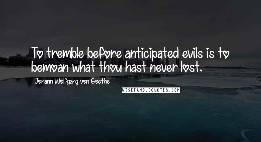 Johann Wolfgang Von Goethe Quotes: To tremble before anticipated evils is to bemoan what thou hast never lost.