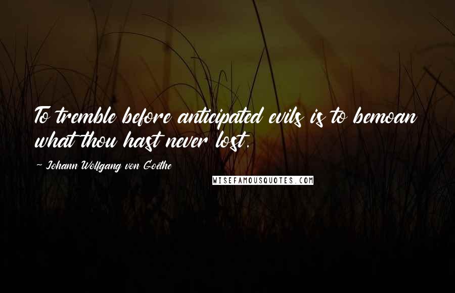 Johann Wolfgang Von Goethe Quotes: To tremble before anticipated evils is to bemoan what thou hast never lost.
