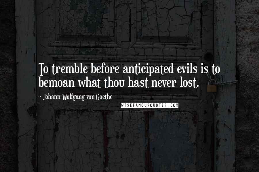 Johann Wolfgang Von Goethe Quotes: To tremble before anticipated evils is to bemoan what thou hast never lost.