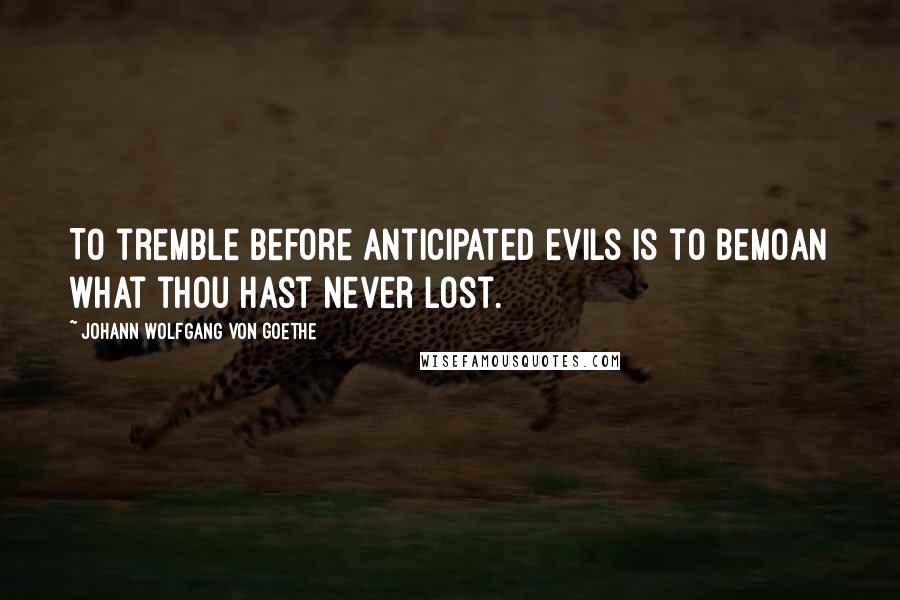 Johann Wolfgang Von Goethe Quotes: To tremble before anticipated evils is to bemoan what thou hast never lost.