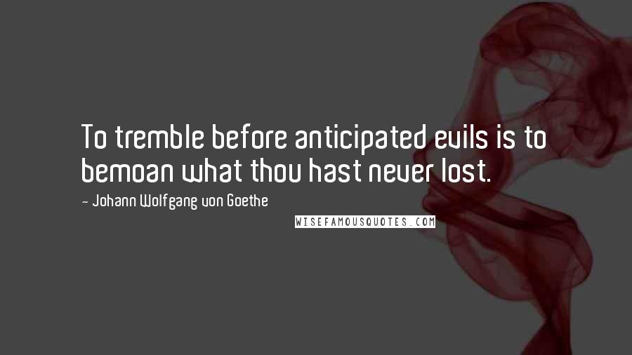 Johann Wolfgang Von Goethe Quotes: To tremble before anticipated evils is to bemoan what thou hast never lost.