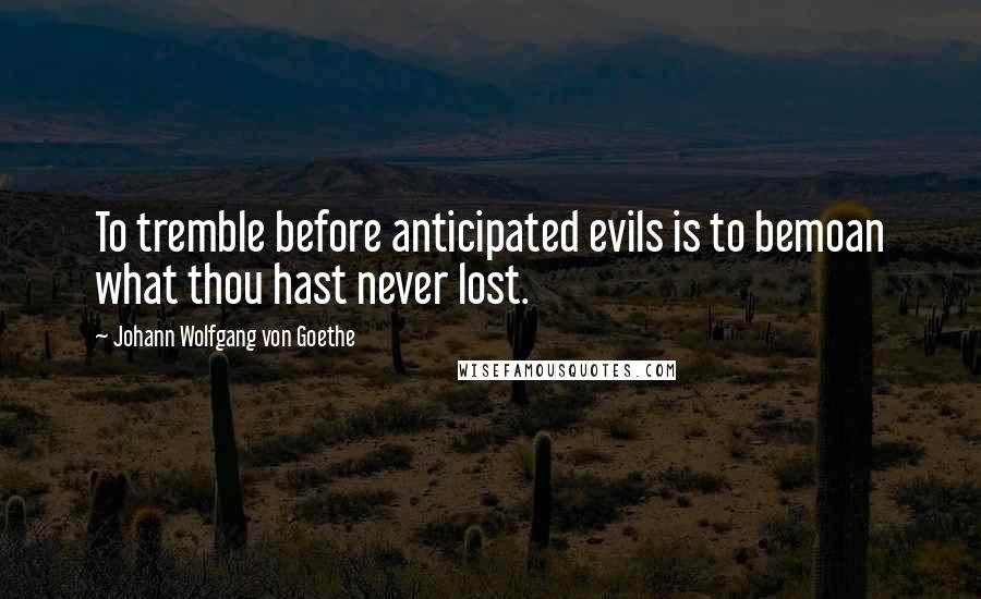 Johann Wolfgang Von Goethe Quotes: To tremble before anticipated evils is to bemoan what thou hast never lost.