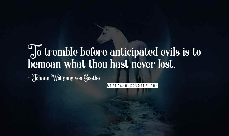 Johann Wolfgang Von Goethe Quotes: To tremble before anticipated evils is to bemoan what thou hast never lost.