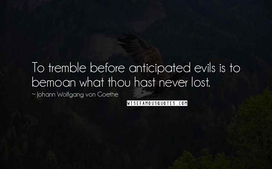 Johann Wolfgang Von Goethe Quotes: To tremble before anticipated evils is to bemoan what thou hast never lost.