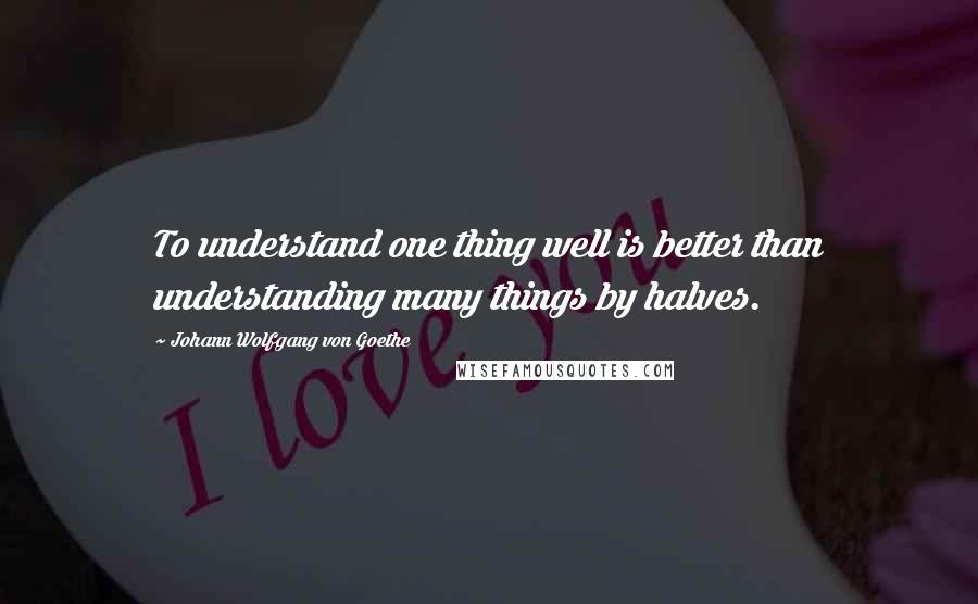 Johann Wolfgang Von Goethe Quotes: To understand one thing well is better than understanding many things by halves.