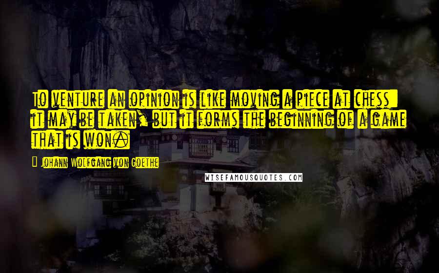 Johann Wolfgang Von Goethe Quotes: To venture an opinion is like moving a piece at chess: it may be taken, but it forms the beginning of a game that is won.