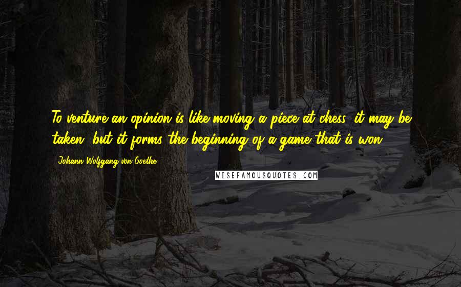 Johann Wolfgang Von Goethe Quotes: To venture an opinion is like moving a piece at chess: it may be taken, but it forms the beginning of a game that is won.