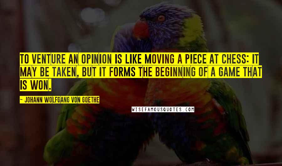 Johann Wolfgang Von Goethe Quotes: To venture an opinion is like moving a piece at chess: it may be taken, but it forms the beginning of a game that is won.