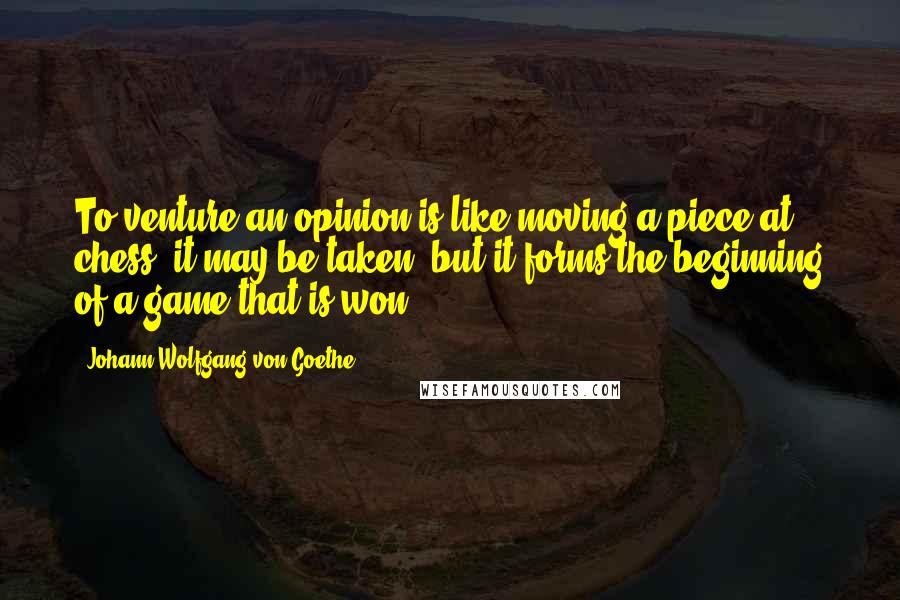 Johann Wolfgang Von Goethe Quotes: To venture an opinion is like moving a piece at chess: it may be taken, but it forms the beginning of a game that is won.