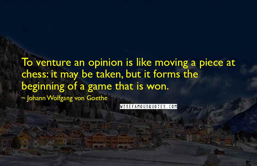 Johann Wolfgang Von Goethe Quotes: To venture an opinion is like moving a piece at chess: it may be taken, but it forms the beginning of a game that is won.