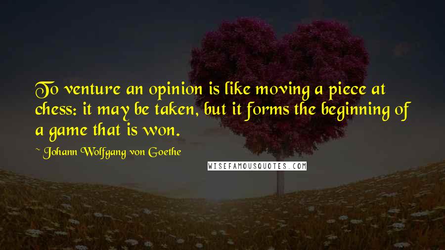 Johann Wolfgang Von Goethe Quotes: To venture an opinion is like moving a piece at chess: it may be taken, but it forms the beginning of a game that is won.