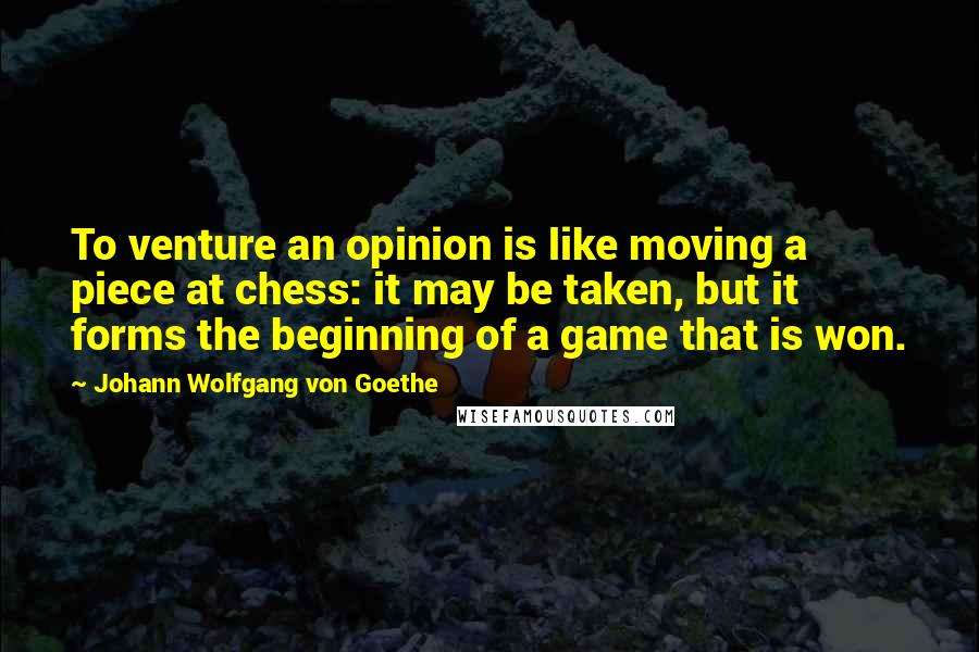 Johann Wolfgang Von Goethe Quotes: To venture an opinion is like moving a piece at chess: it may be taken, but it forms the beginning of a game that is won.