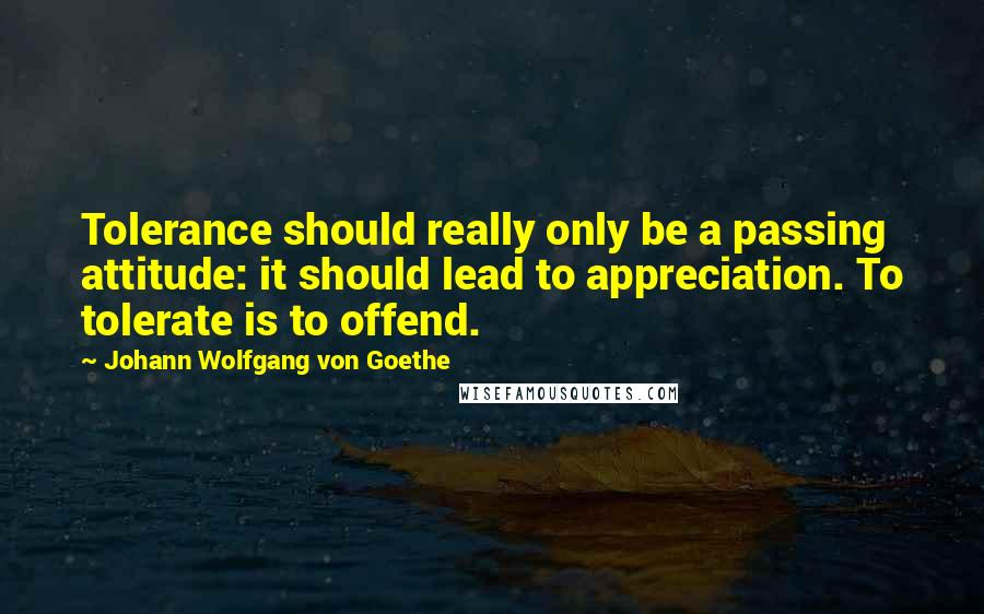 Johann Wolfgang Von Goethe Quotes: Tolerance should really only be a passing attitude: it should lead to appreciation. To tolerate is to offend.