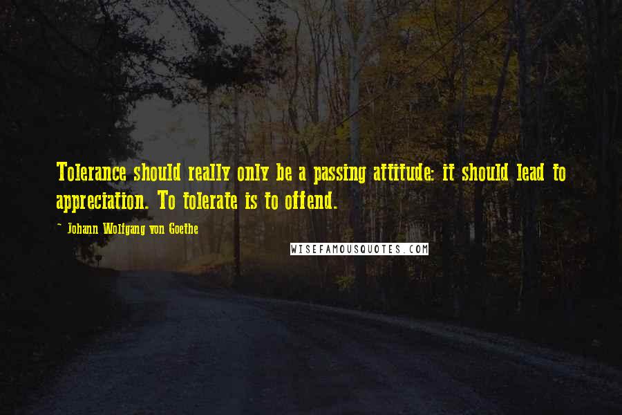 Johann Wolfgang Von Goethe Quotes: Tolerance should really only be a passing attitude: it should lead to appreciation. To tolerate is to offend.