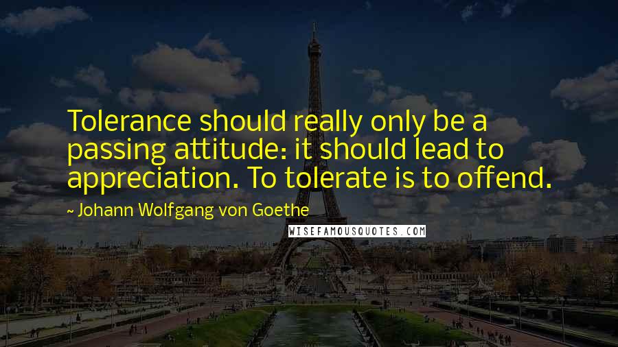 Johann Wolfgang Von Goethe Quotes: Tolerance should really only be a passing attitude: it should lead to appreciation. To tolerate is to offend.