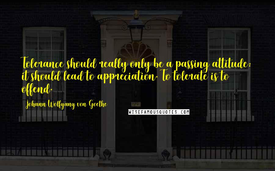 Johann Wolfgang Von Goethe Quotes: Tolerance should really only be a passing attitude: it should lead to appreciation. To tolerate is to offend.