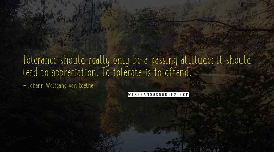 Johann Wolfgang Von Goethe Quotes: Tolerance should really only be a passing attitude: it should lead to appreciation. To tolerate is to offend.