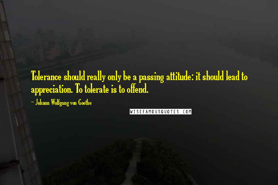Johann Wolfgang Von Goethe Quotes: Tolerance should really only be a passing attitude: it should lead to appreciation. To tolerate is to offend.